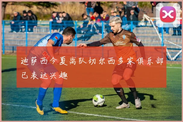 迪萨西今夏离队切尔西多家俱乐部已表达兴趣