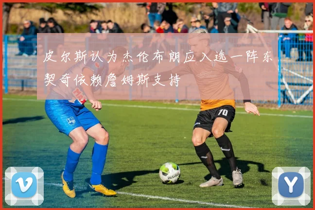皮尔斯认为杰伦布朗应入选一阵东契奇依赖詹姆斯支持