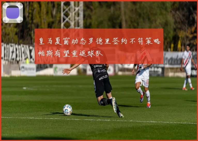 皇马夏窗动态罗德里签约不符策略帕斯有望重返球队