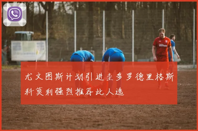 尤文图斯计划引进圭多罗德里格斯科莫利强烈推荐此人选