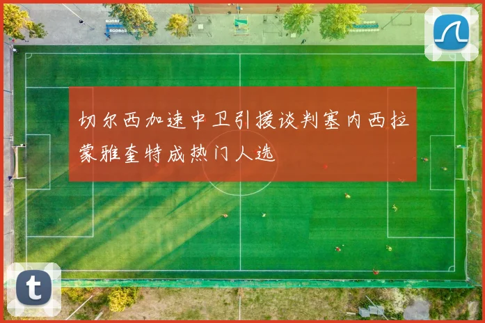 切尔西加速中卫引援谈判塞内西拉蒙雅奎特成热门人选